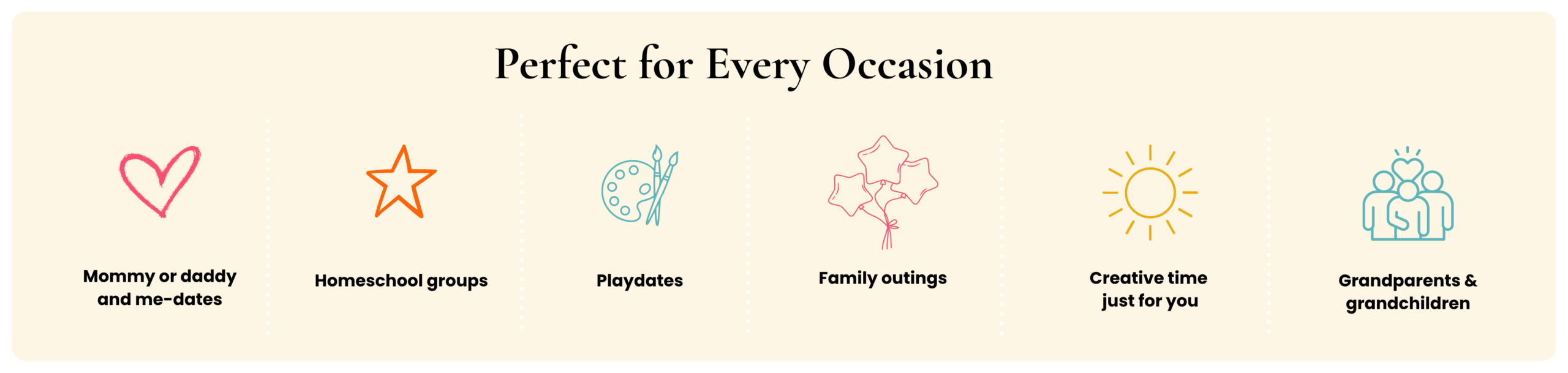 Perfect for every occasion! Mommy or daddy and me-dates, homeschool groups, playdates, family outings, creative time just for you, grandparents and grandchildren.